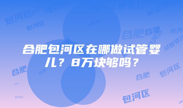 合肥包河区在哪做试管婴儿？8万块够吗？