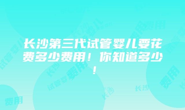 长沙第三代试管婴儿要花费多少费用！你知道多少！