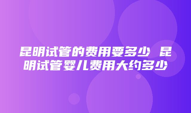 昆明试管的费用要多少 昆明试管婴儿费用大约多少