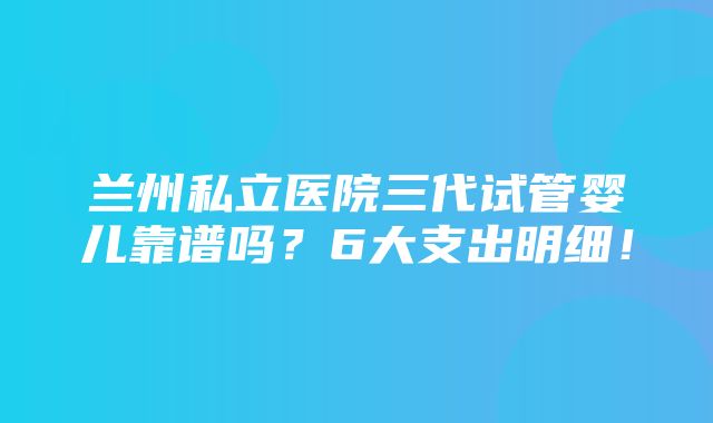 兰州私立医院三代试管婴儿靠谱吗？6大支出明细！