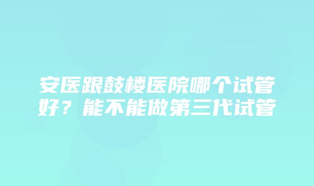 安医跟鼓楼医院哪个试管好？能不能做第三代试管