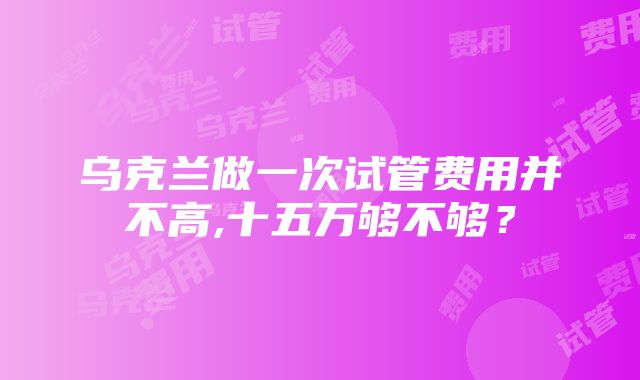 乌克兰做一次试管费用并不高,十五万够不够？