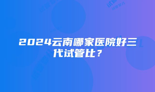 2024云南哪家医院好三代试管比？