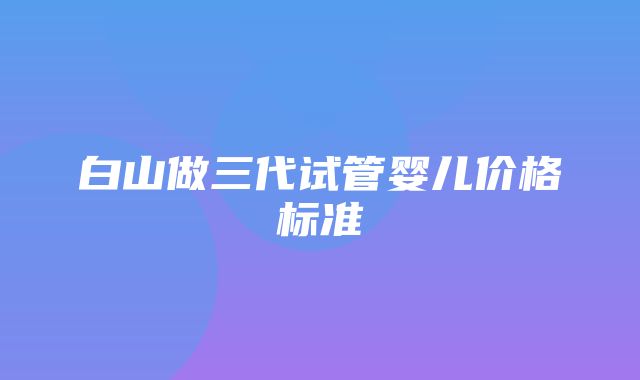 白山做三代试管婴儿价格标准