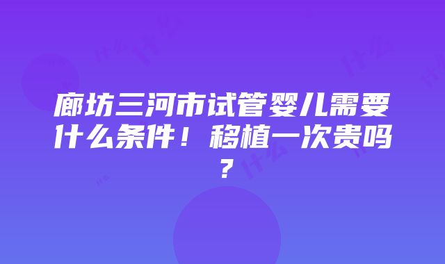 廊坊三河市试管婴儿需要什么条件！移植一次贵吗？