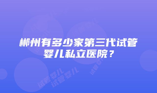 郴州有多少家第三代试管婴儿私立医院？