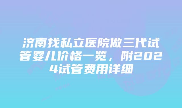 济南找私立医院做三代试管婴儿价格一览，附2024试管费用详细