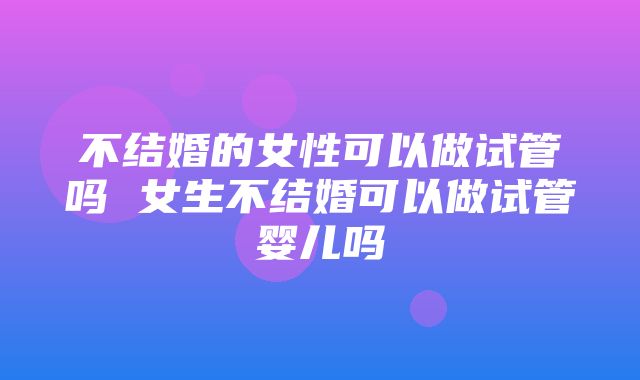 不结婚的女性可以做试管吗 女生不结婚可以做试管婴儿吗