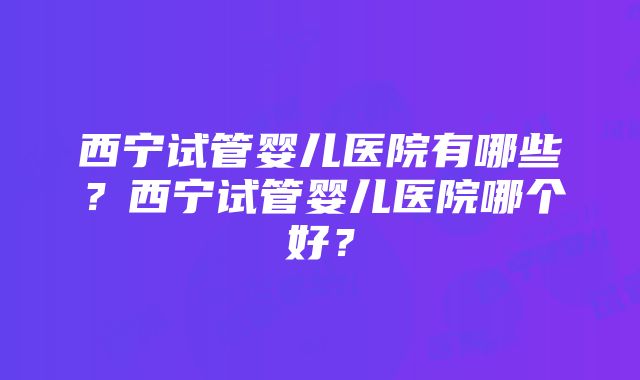 西宁试管婴儿医院有哪些？西宁试管婴儿医院哪个好？