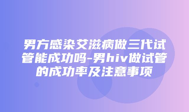 男方感染艾滋病做三代试管能成功吗-男hiv做试管的成功率及注意事项