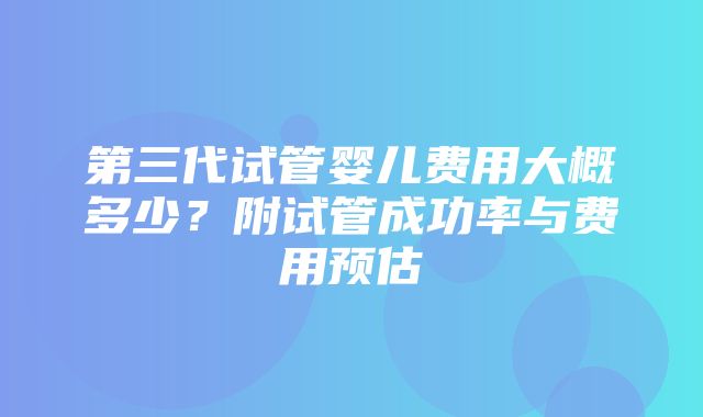 第三代试管婴儿费用大概多少？附试管成功率与费用预估