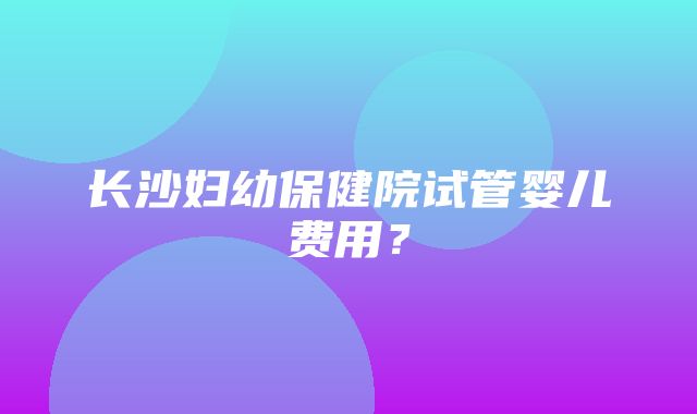 长沙妇幼保健院试管婴儿费用？