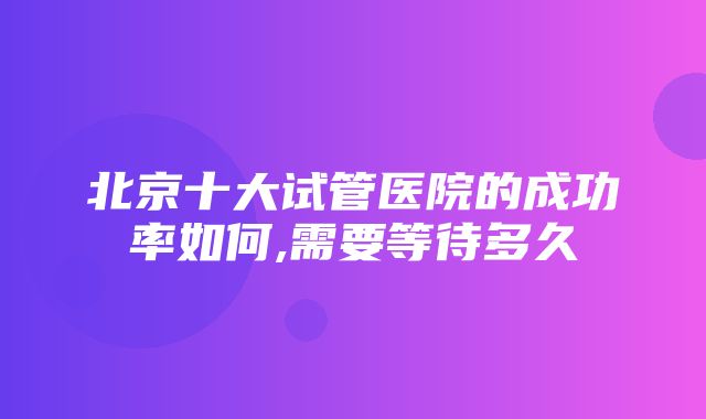 北京十大试管医院的成功率如何,需要等待多久