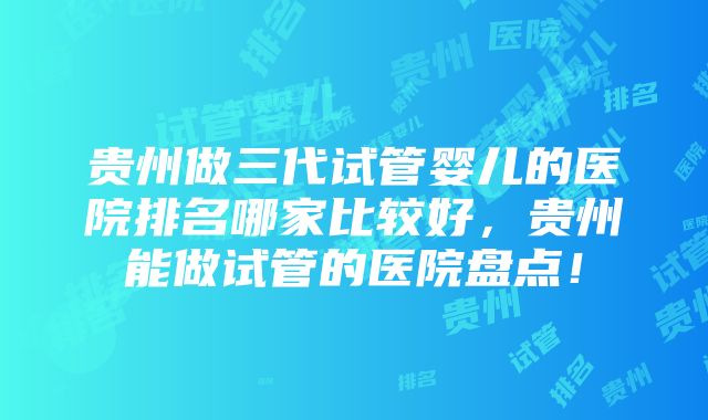 贵州做三代试管婴儿的医院排名哪家比较好，贵州能做试管的医院盘点！