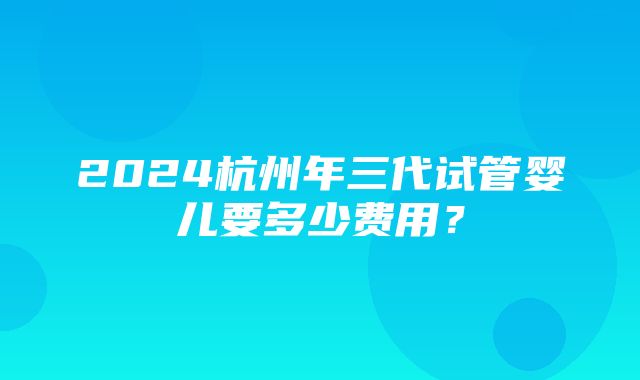 2024杭州年三代试管婴儿要多少费用？