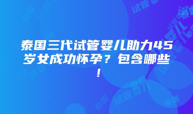 泰国三代试管婴儿助力45岁女成功怀孕？包含哪些！