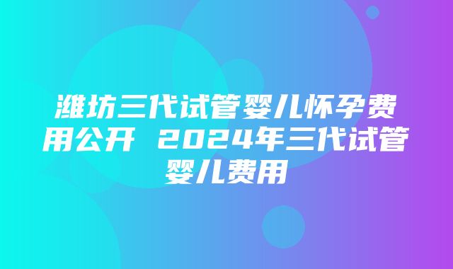 潍坊三代试管婴儿怀孕费用公开 2024年三代试管婴儿费用