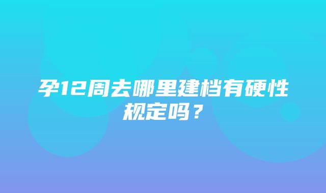 孕12周去哪里建档有硬性规定吗？