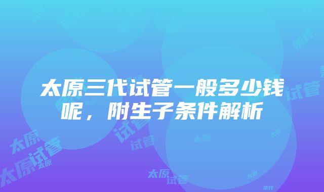 太原三代试管一般多少钱呢，附生子条件解析