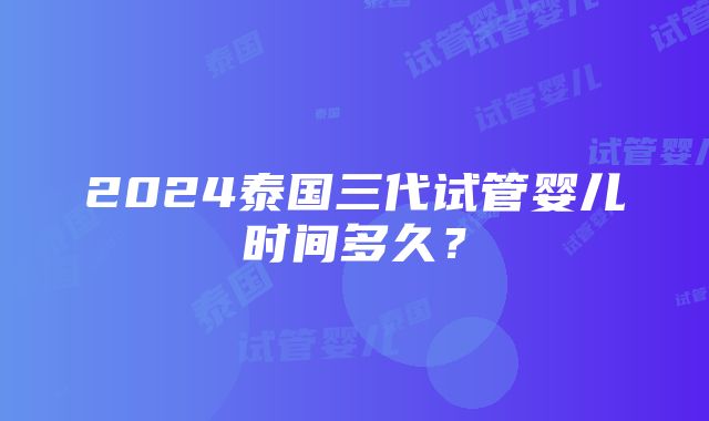 2024泰国三代试管婴儿时间多久？