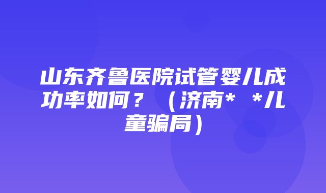 山东齐鲁医院试管婴儿成功率如何？（济南* *儿童骗局）