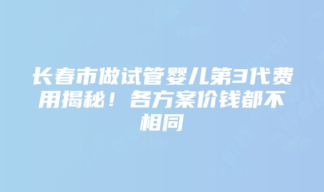 长春市做试管婴儿第3代费用揭秘！各方案价钱都不相同