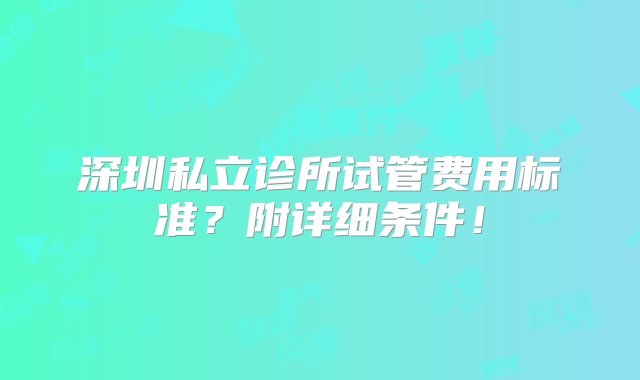 深圳私立诊所试管费用标准？附详细条件！