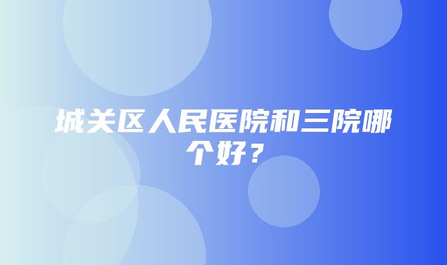 城关区人民医院和三院哪个好？