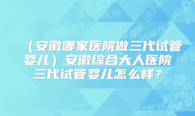 （安徽哪家医院做三代试管婴儿）安徽综合大人医院三代试管婴儿怎么样？