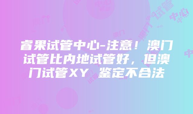 睿果试管中心-注意！澳门试管比内地试管好，但澳门试管XY 鉴定不合法