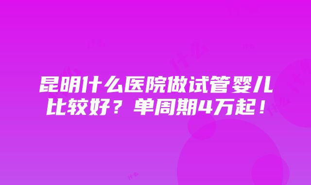 昆明什么医院做试管婴儿比较好？单周期4万起！