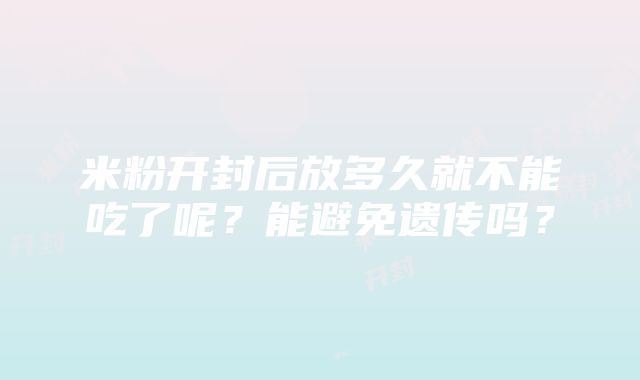 米粉开封后放多久就不能吃了呢？能避免遗传吗？