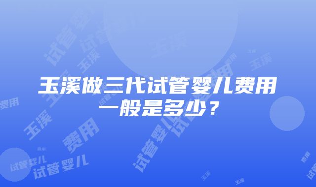 玉溪做三代试管婴儿费用一般是多少？