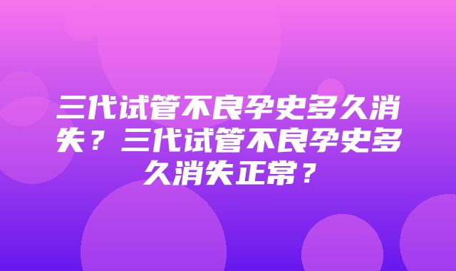 三代试管不良孕史多久消失？三代试管不良孕史多久消失正常？