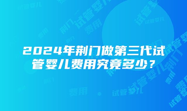 2024年荆门做第三代试管婴儿费用究竟多少？