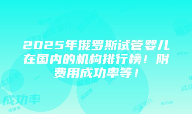 2025年俄罗斯试管婴儿在国内的机构排行榜！附费用成功率等！