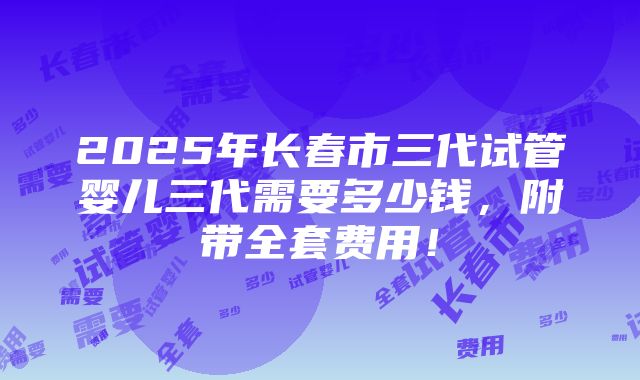 2025年长春市三代试管婴儿三代需要多少钱，附带全套费用！