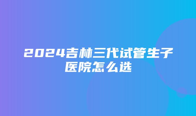 2024吉林三代试管生子医院怎么选