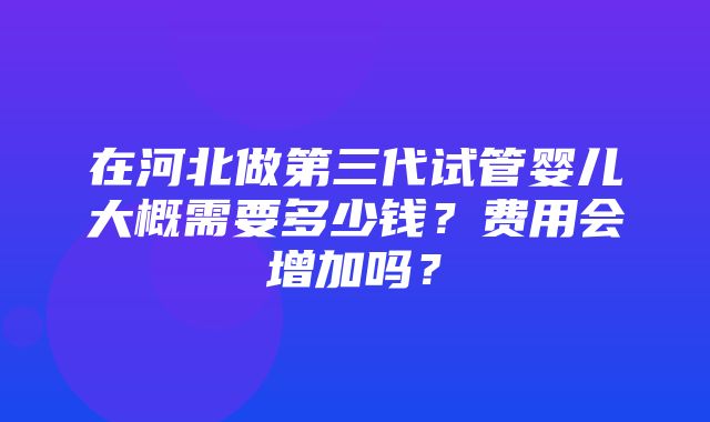 在河北做第三代试管婴儿大概需要多少钱？费用会增加吗？