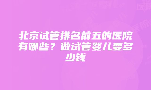 北京试管排名前五的医院有哪些？做试管婴儿要多少钱