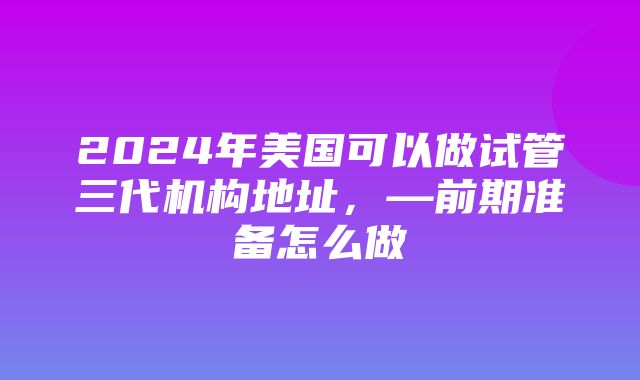 2024年美国可以做试管三代机构地址，—前期准备怎么做