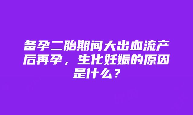 备孕二胎期间大出血流产后再孕，生化妊娠的原因是什么？