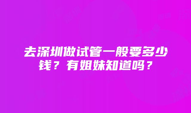 去深圳做试管一般要多少钱？有姐妹知道吗？