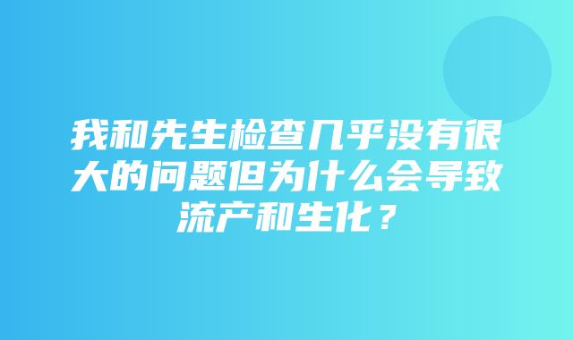 我和先生检查几乎没有很大的问题但为什么会导致流产和生化？