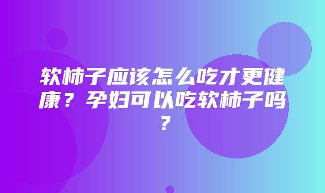 软柿子应该怎么吃才更健康？孕妇可以吃软柿子吗？