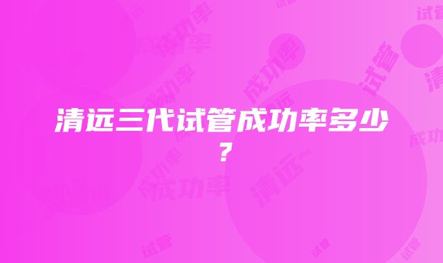 清远三代试管成功率多少？