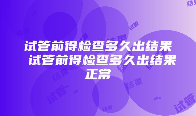 试管前得检查多久出结果 试管前得检查多久出结果正常