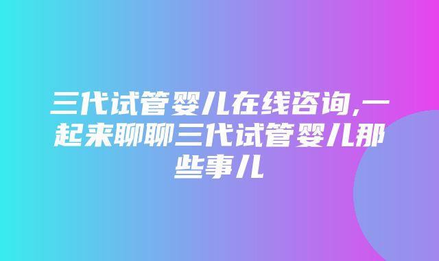 三代试管婴儿在线咨询,一起来聊聊三代试管婴儿那些事儿