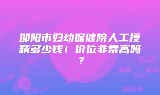 邵阳市妇幼保健院人工授精多少钱！价位非常高吗？