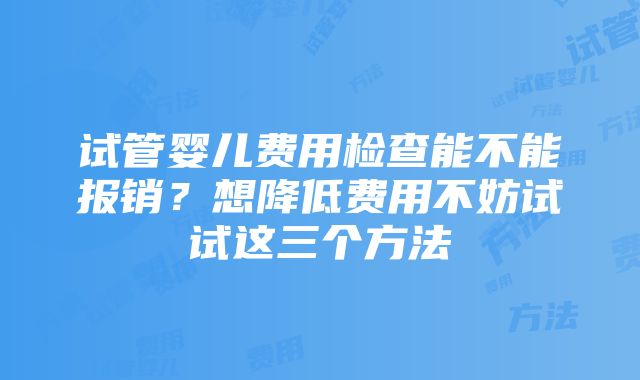 试管婴儿费用检查能不能报销？想降低费用不妨试试这三个方法